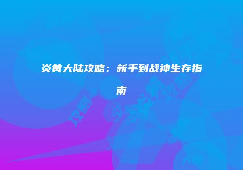 炎黄大陆攻略：新手到战神生存指南