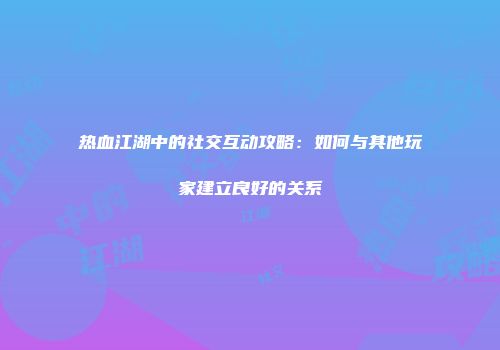 热血江湖中的社交互动攻略：如何与其他玩家建立良好的关系