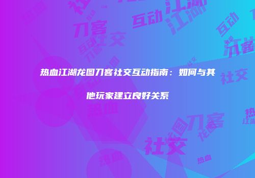 热血江湖龙图刀客社交互动指南:如何与其他玩家建立良好关系