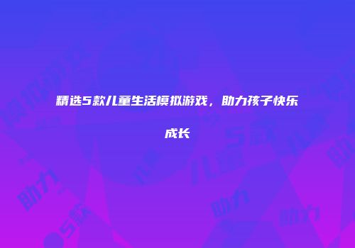 精选5款儿童生活模拟游戏，助力孩子快乐成长