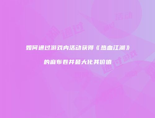 如何通过游戏内活动获得《热血江湖》的麻布卷并最大化其价值