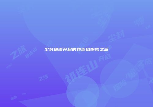 尘封地图开启的祁连山探险之旅