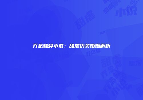 乔念林烨小说：甜虐伪装婚姻解析