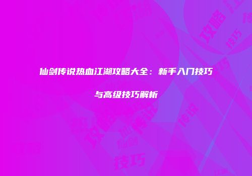 仙剑传说热血江湖攻略大全：新手入门技巧与高级技巧解析