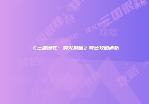 《三国很忙：烽火狼烟》特色攻略解析