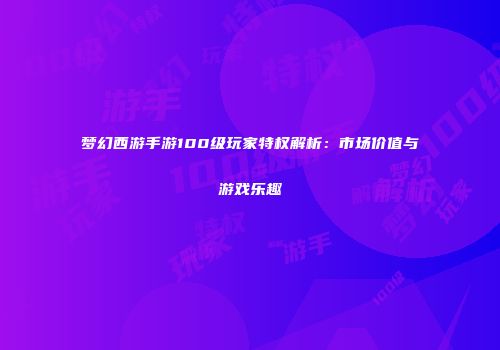 梦幻西游手游100级玩家特权解析：市场价值与游戏乐趣