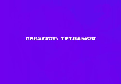 江苏移动套餐攻略：手把手教你选最划算