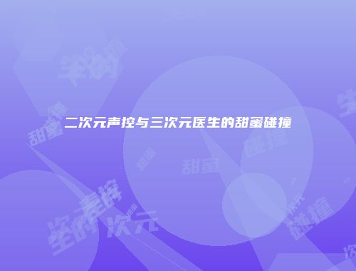二次元声控与三次元医生的甜蜜碰撞