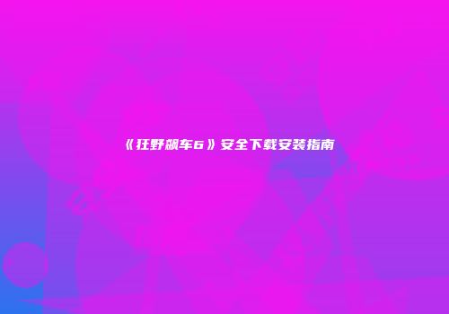 《狂野飙车6》安全下载安装指南