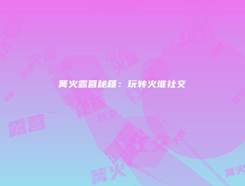 篝火露营秘籍：玩转火堆社交