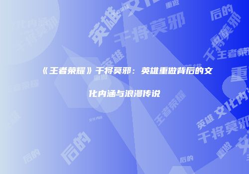 《王者荣耀》干将莫邪:英雄重做背后的文化内涵与浪漫传说