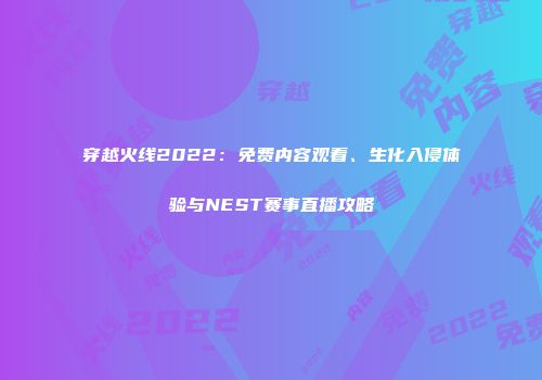 穿越火线2022：免费内容观看、生化入侵体验与NEST赛事直播攻略