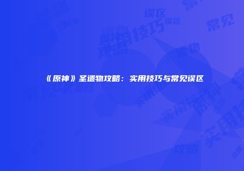 《原神》圣遗物攻略：实用技巧与常见误区