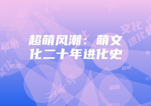 超萌风潮：萌文化二十年进化史