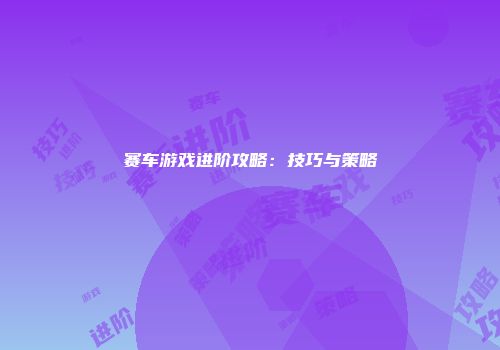 赛车游戏进阶攻略:技巧与策略