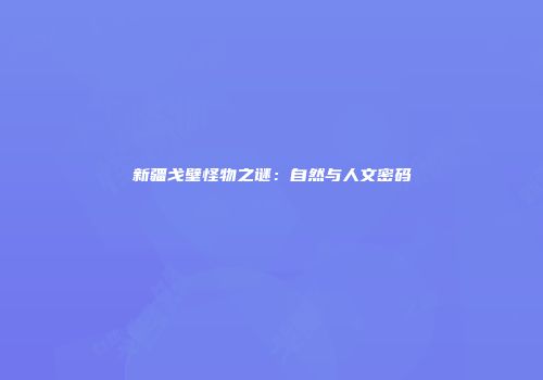 新疆戈壁怪物之谜：自然与人文密码