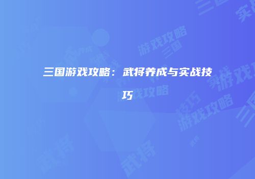 三国游戏攻略：武将养成与实战技巧