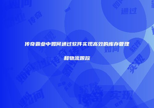 传奇霸业中如何通过软件实现高效的库存管理和物流跟踪