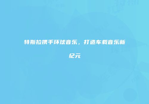 特斯拉携手环球音乐,打造车载音乐新纪元