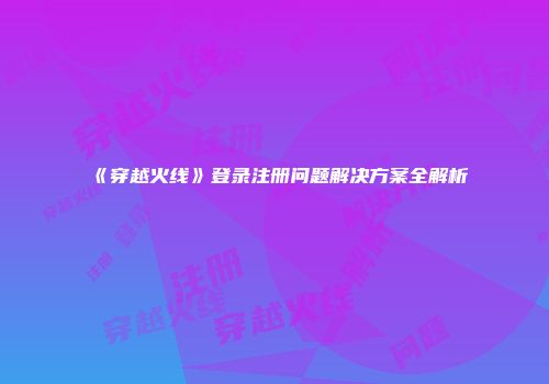 《穿越火线》登录注册问题解决方案全解析