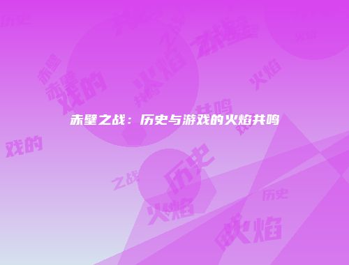 赤壁之战：历史与游戏的火焰共鸣