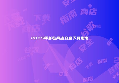 2025年谷歌商店安全下载指南