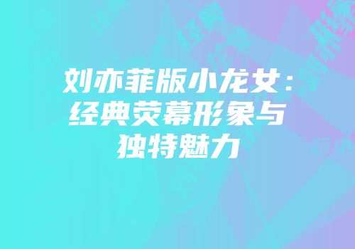 刘亦菲版小龙女：经典荧幕形象与独特魅力