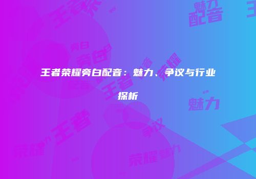 王者荣耀旁白配音：魅力、争议与行业探析