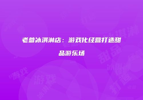 老爹冰淇淋店：游戏化经营打造甜品游乐场
