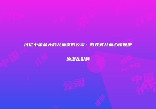 讨论中国最大的儿童页游公司：游戏对儿童心理健康的潜在影响