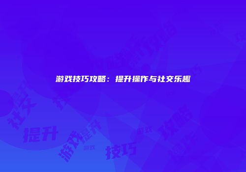 游戏技巧攻略：提升操作与社交乐趣