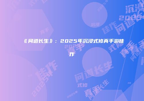 《问道长生》：2025年沉浸式修真手游佳作