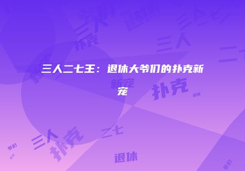 三人二七王：退休大爷们的扑克新宠