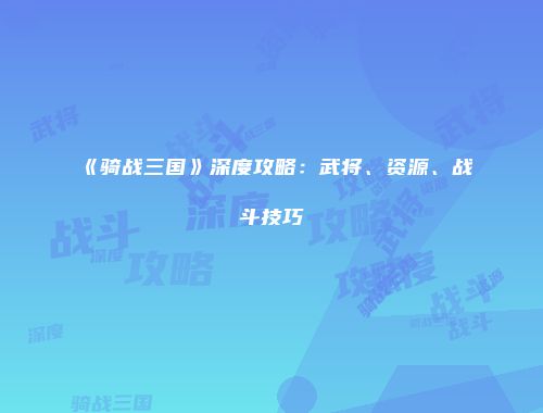 《骑战三国》深度攻略：武将、资源、战斗技巧