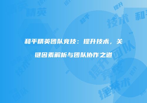 和平精英团队竞技：提升技术，关键因素解析与团队协作之道