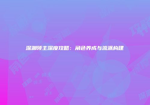 深渊领主深度攻略：角色养成与流派构建