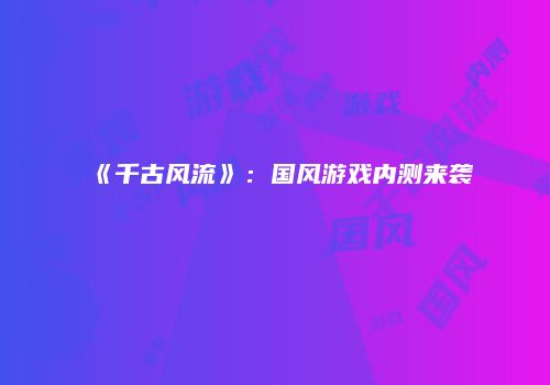 《千古风流》：国风游戏内测来袭