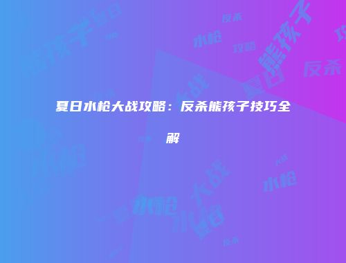 夏日水枪大战攻略：反杀熊孩子技巧全解