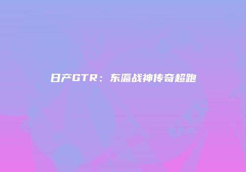 日产GTR：东瀛战神传奇超跑