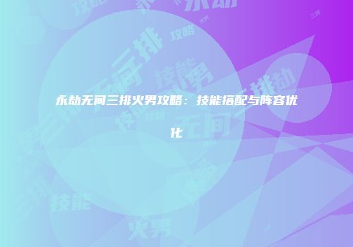 永劫无间三排火男攻略：技能搭配与阵容优化