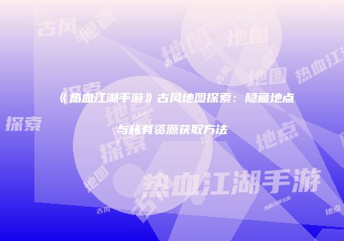 《热血江湖手游》古风地图探索：隐藏地点与稀有资源获取方法