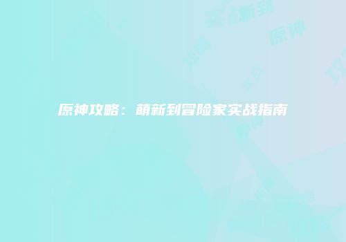 原神攻略:萌新到冒险家实战指南