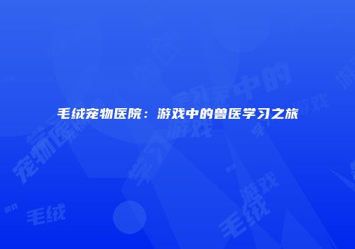 毛绒宠物医院：游戏中的兽医学习之旅