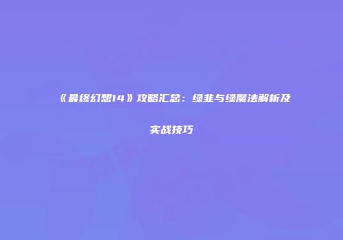 《最终幻想14》攻略汇总：绿韭与绿魔法解析及实战技巧