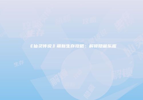 《仙灵传说》萌新生存攻略：解锁隐藏乐趣