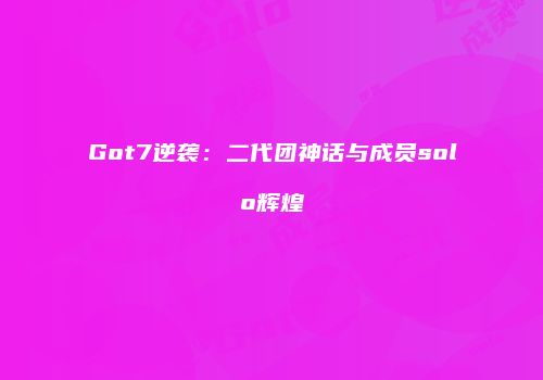 Got7逆袭：二代团神话与成员solo辉煌
