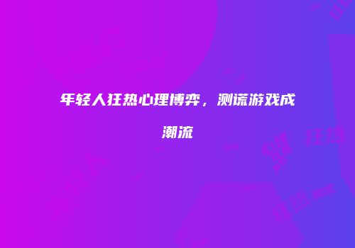 年轻人狂热心理博弈，测谎游戏成潮流