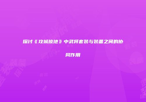 探讨《攻城掠地》中武将套装与装备之间的协同作用