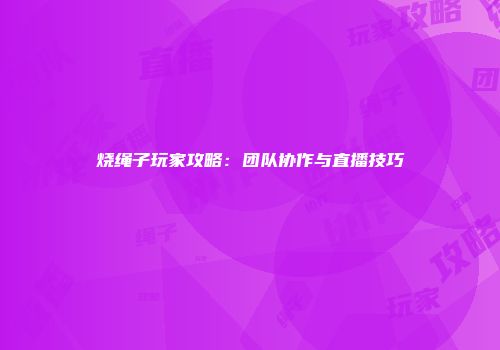烧绳子玩家攻略:团队协作与直播技巧