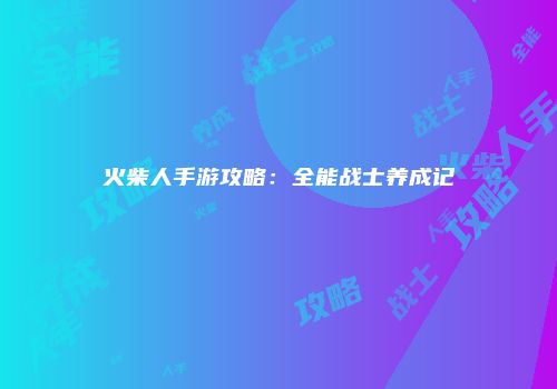 火柴人手游攻略：全能战士养成记